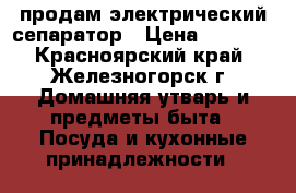 продам электрический сепаратор › Цена ­ 2 000 - Красноярский край, Железногорск г. Домашняя утварь и предметы быта » Посуда и кухонные принадлежности   